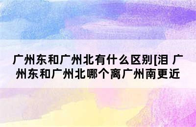 广州东和广州北有什么区别[泪 广州东和广州北哪个离广州南更近